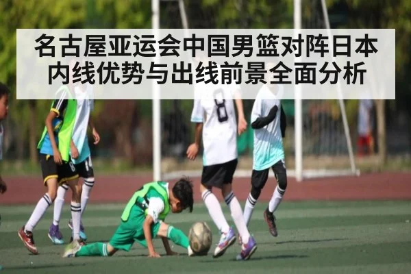 名古屋亚运会中国男篮对阵日本内线优势与出线前景全面分析